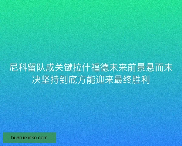 尼科留队成关键拉什福德未来前景悬而未决坚持到底方能迎来最终胜利