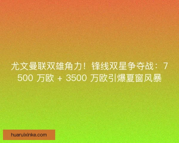 尤文曼联双雄角力！锋线双星争夺战：7500 万欧 + 3500 万欧引爆夏窗风暴