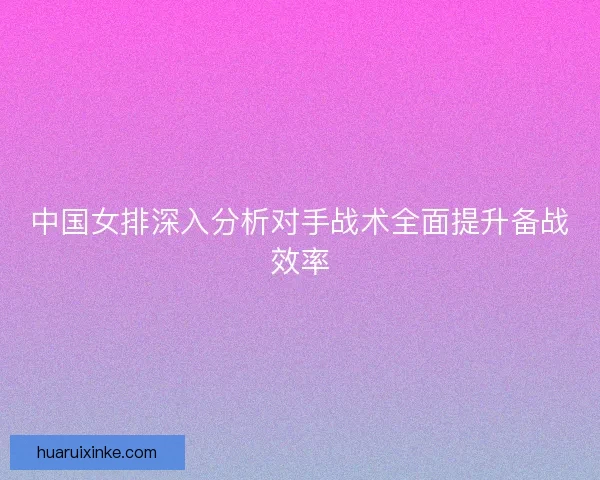 中国女排深入分析对手战术全面提升备战效率